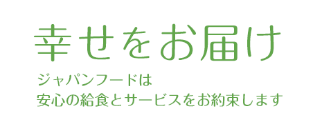 幸せをお届け ジャパンフードは 安心の給食とサービスをお約束します